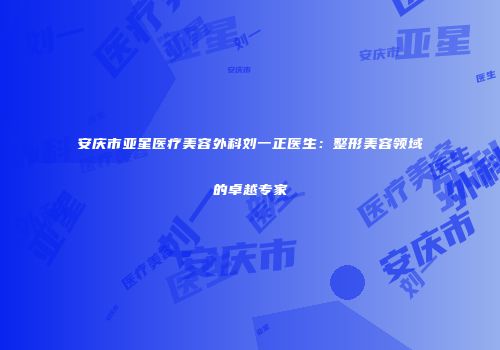 安庆市亚星医疗美容外科刘一正医生：整形美容领域的卓越专家