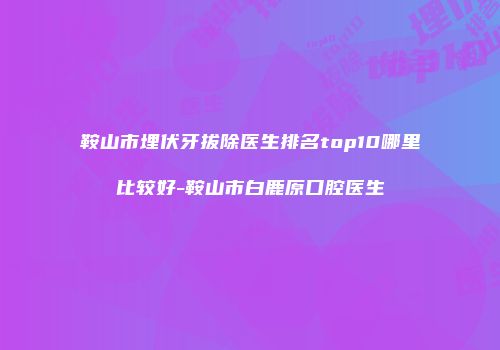 鞍山市埋伏牙拔除医生排名top10哪里比较好-鞍山市白鹿原口腔医生