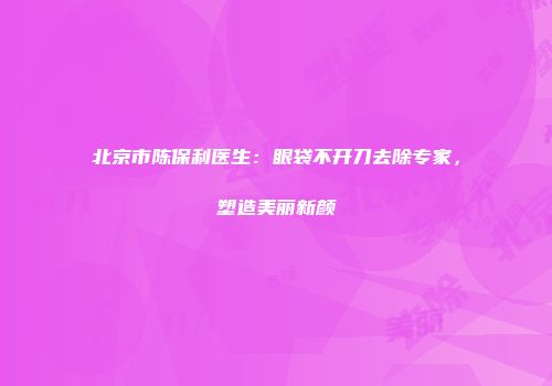 北京市陈保利医生：眼袋不开刀去除专家，塑造美丽新颜