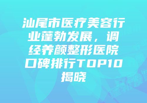 汕尾市医疗美容行业蓬勃发展，调经养颜整形医院口碑排行TOP10揭晓