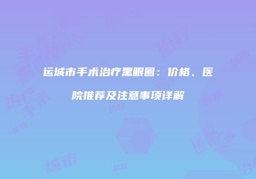 运城市手术治疗黑眼圈：价格、医院推荐及注意事项详解