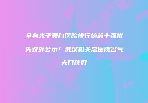 全身光子美白医院排行榜前十强优先对外公示！武汉机关总医院名气大口碑好