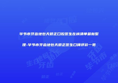 毕节市牙齿地包天矫正口腔医生在榜清单最新整理-毕节市牙齿地包天矫正医生口碑评价一览