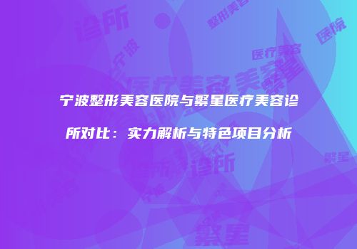 宁波整形美容医院与繁星医疗美容诊所对比：实力解析与特色项目分析