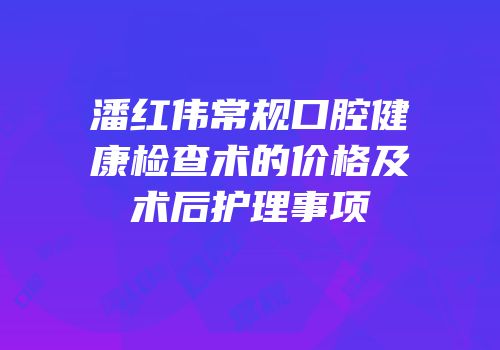 潘红伟常规口腔健康检查术的价格及术后护理事项