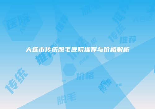 大连市传统脱毛医院推荐与价格解析