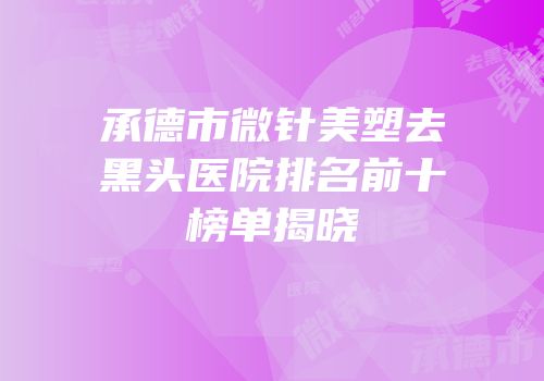 承德市微针美塑去黑头医院排名前十榜单揭晓
