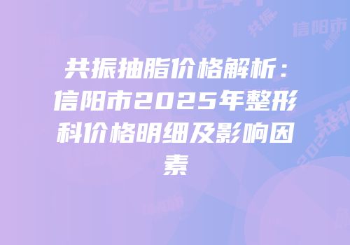 共振抽脂价格解析：信阳市2025年整形科价格明细及影响因素