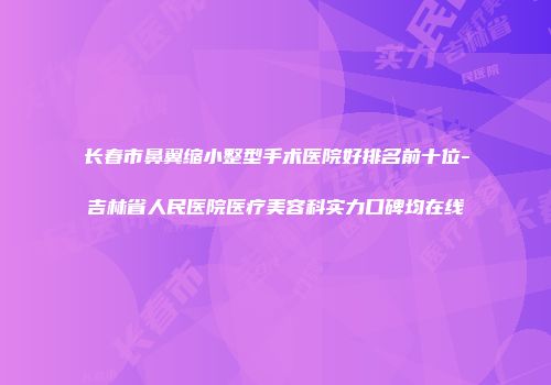 长春市鼻翼缩小整型手术医院好排名前十位-吉林省人民医院医疗美容科实力口碑均在线
