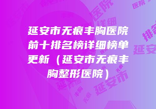 延安市无痕丰胸医院前十排名榜详细榜单更新（延安市无痕丰胸整形医院）
