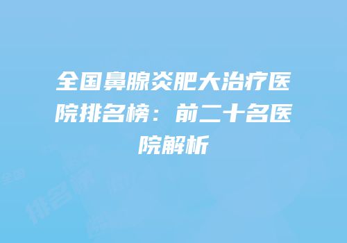全国鼻腺炎肥大治疗医院排名榜：前二十名医院解析