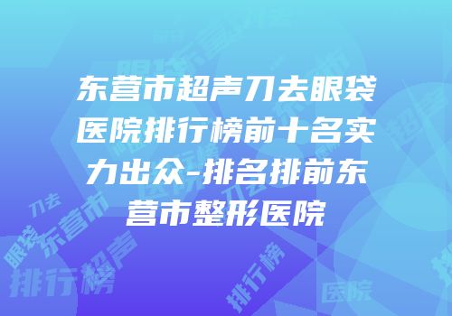 东营市超声刀去眼袋医院排行榜前十名实力出众-排名排前东营市整形医院