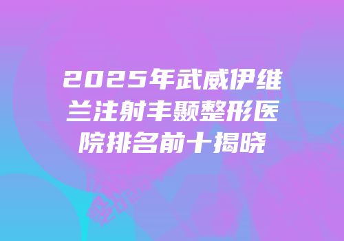2025年武威伊维兰注射丰颞整形医院排名前十揭晓