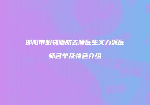 邵阳市眼袋脂肪去除医生实力派医师名单及特色介绍