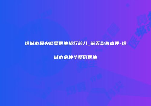 运城市鼻尖修复医生排行前八_前五均有点评-运城市余玲华整形医生