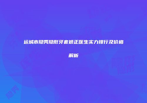 运城市隐秀隐形牙套矫正医生实力排行及价格解析