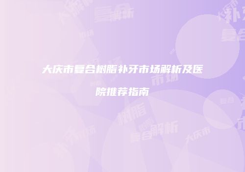 大庆市复合树脂补牙市场解析及医院推荐指南
