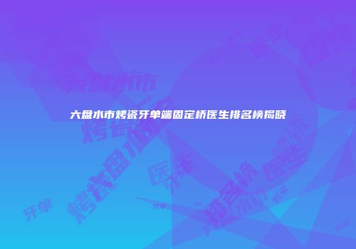 六盘水市烤瓷牙单端固定桥医生排名榜揭晓