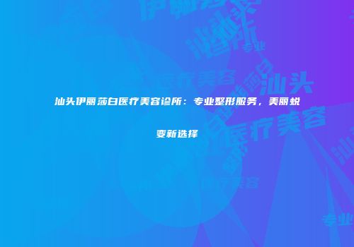 汕头伊丽莎白医疗美容诊所：专业整形服务，美丽蜕变新选择
