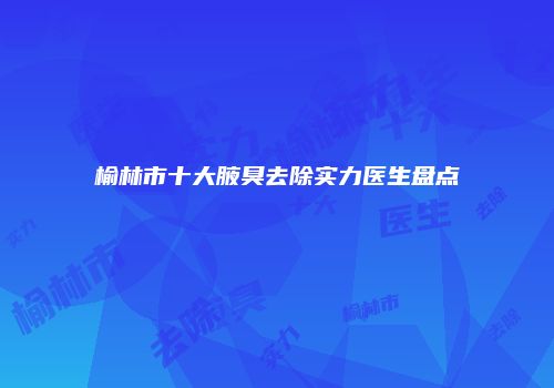 榆林市十大腋臭去除实力医生盘点
