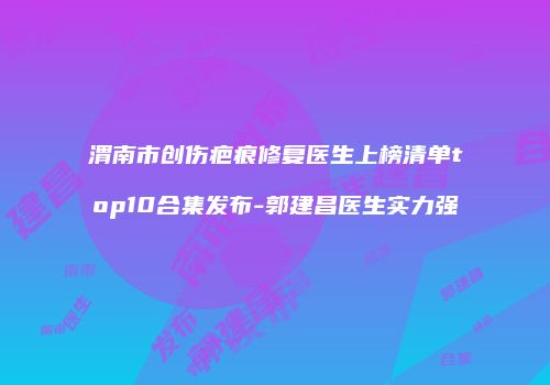 渭南市创伤疤痕修复医生上榜清单top10合集发布-郭建昌医生实力强
