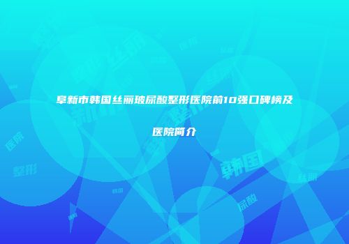 阜新市韩国丝丽玻尿酸整形医院前10强口碑榜及医院简介