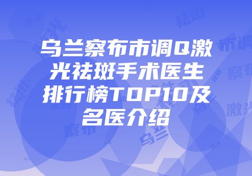 乌兰察布市调Q激光祛斑手术医生排行榜TOP10及名医介绍