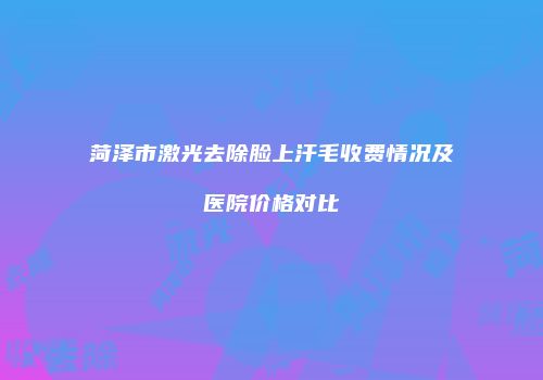 菏泽市激光去除脸上汗毛收费情况及医院价格对比