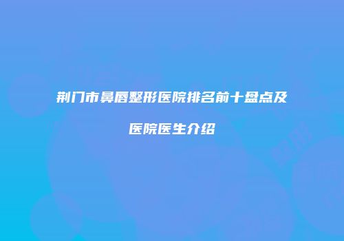 荆门市鼻唇整形医院排名前十盘点及医院医生介绍