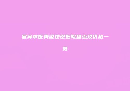 宜宾市医美级祛斑医院盘点及价格一览