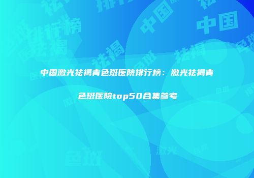 中国激光祛褐青色斑医院排行榜：激光祛褐青色斑医院top50合集参考