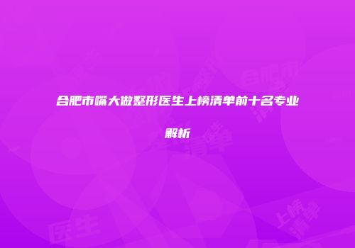 合肥市嘴大做整形医生上榜清单前十名专业解析