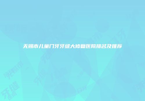 无锡市儿童门牙牙缝大修复医院排名及推荐