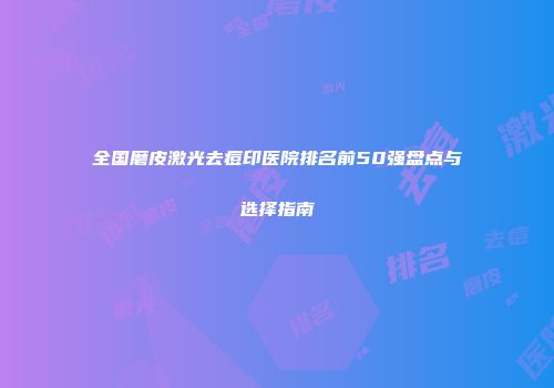 全国磨皮激光去痘印医院排名前50强盘点与选择指南