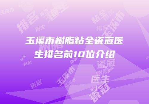 玉溪市树脂粘全瓷冠医生排名前10位介绍