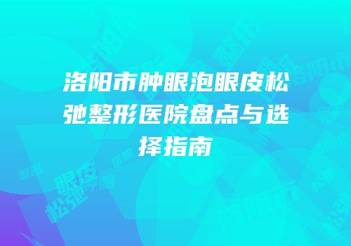 洛阳市肿眼泡眼皮松弛整形医院盘点与选择指南
