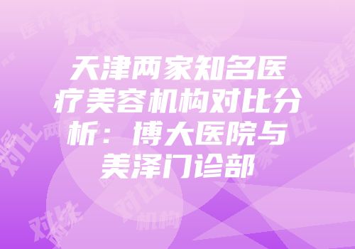 天津两家知名医疗美容机构对比分析：博大医院与美泽门诊部