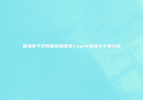 普洱市下巴假体修复医生Top10排名与专家介绍