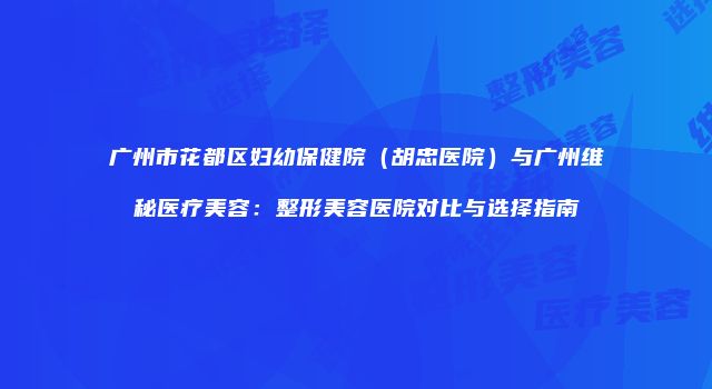 广州市花都区妇幼保健院（胡忠医院）与广州维秘医疗美容：整形美容医院对比与选择指南