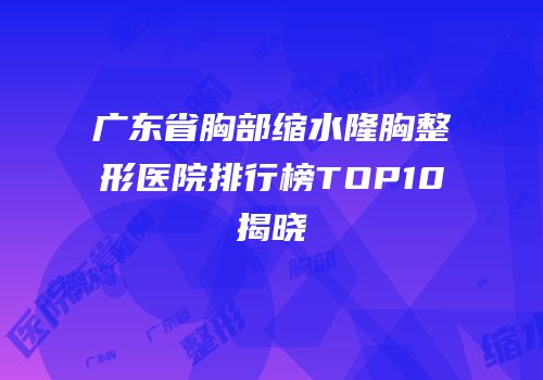 广东省胸部缩水隆胸整形医院排行榜TOP10揭晓