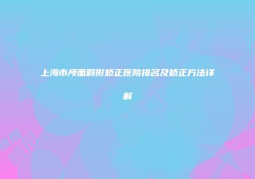 上海市颅面畸形矫正医院排名及矫正方法详解