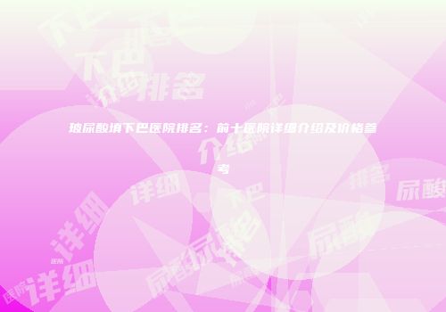 玻尿酸填下巴医院排名：前十医院详细介绍及价格参考