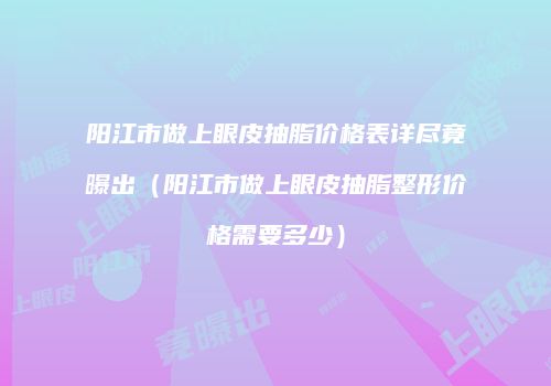 阳江市做上眼皮抽脂价格表详尽竟曝出（阳江市做上眼皮抽脂整形价格需要多少）