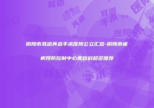 铜陵市耳道再造手术医院公立汇总-铜陵市疾病预防控制中心美容科超多推荐