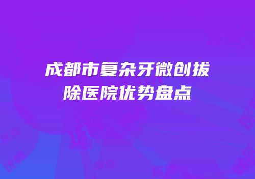 成都市复杂牙微创拔除医院优势盘点