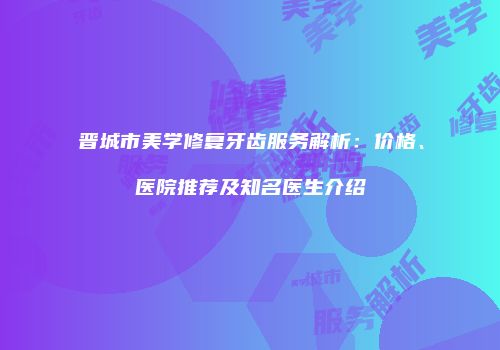 晋城市美学修复牙齿服务解析：价格、医院推荐及知名医生介绍