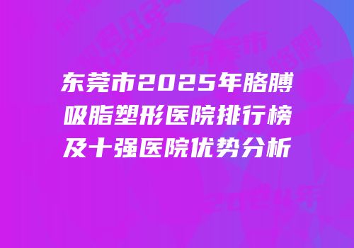 东莞市2025年胳膊吸脂塑形医院排行榜及十强医院优势分析