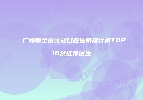 广州市全瓷牙冠口腔医院排行榜TOP10及推荐医生