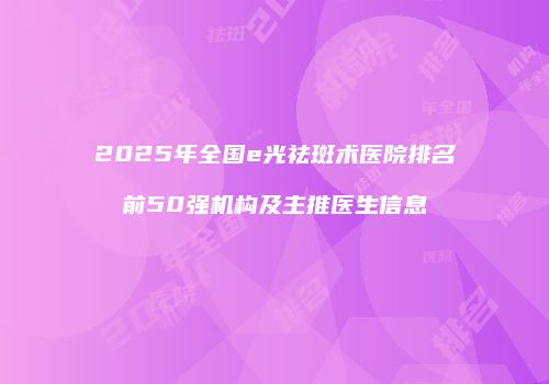 2025年全国e光祛斑术医院排名前50强机构及主推医生信息