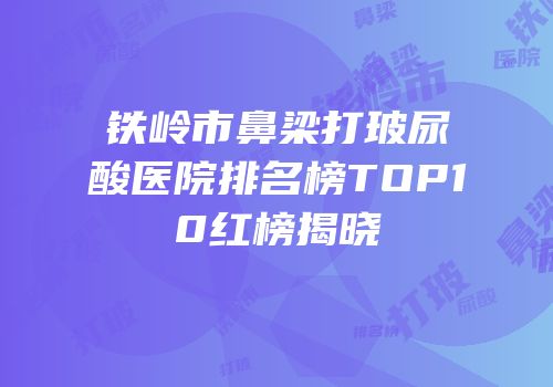 铁岭市鼻梁打玻尿酸医院排名榜TOP10红榜揭晓